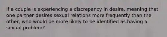 If a couple is experiencing a discrepancy in desire, meaning that one partner desires sexual relations more frequently than the other, who would be more likely to be identified as having a sexual problem?