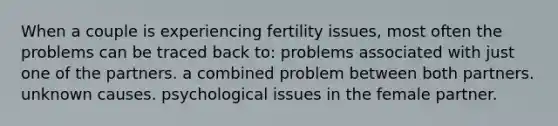 When a couple is experiencing fertility issues, most often the problems can be traced back to: problems associated with just one of the partners. a combined problem between both partners. unknown causes. psychological issues in the female partner.