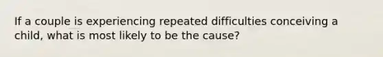 If a couple is experiencing repeated difficulties conceiving a child, what is most likely to be the cause?