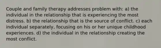 Couple and family therapy addresses problem with: a) the individual in the relationship that is experiencing the most distress. b) the relationship that is the source of conflict. c) each individual separately, focusing on his or her unique childhood experiences. d) the individual in the relationship creating the most conflict.