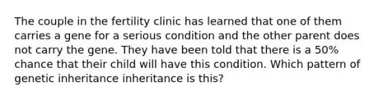 The couple in the fertility clinic has learned that one of them carries a gene for a serious condition and the other parent does not carry the gene. They have been told that there is a 50% chance that their child will have this condition. Which pattern of genetic inheritance inheritance is this?