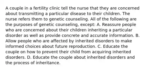 A couple in a fertility clinic tell the nurse that they are concerned about transmitting a particular disease to their children. The nurse refers them to genetic counseling. All of the following are the purposes of genetic counseling, except: A. Reassure people who are concerned about their children inheriting a particular disorder as well as provide concrete and accurate information. B. Allow people who are affected by inherited disorders to make informed choices about future reproduction. C. Educate the couple on how to prevent their child from acquiring inherited disorders. D. Educate the couple about inherited disorders and the process of inheritance.