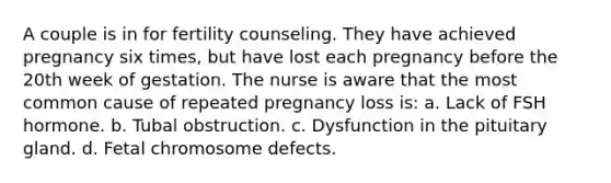 A couple is in for fertility counseling. They have achieved pregnancy six times, but have lost each pregnancy before the 20th week of gestation. The nurse is aware that the most common cause of repeated pregnancy loss is: a. Lack of FSH hormone. b. Tubal obstruction. c. Dysfunction in the pituitary gland. d. Fetal chromosome defects.