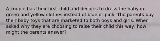 A couple has their first child and decides to dress the baby in green and yellow clothes instead of blue or pink. The parents buy their baby toys that are marketed to both boys and girls. When asked why they are choosing to raise their child this way, how might the parents answer?