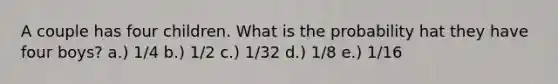 A couple has four children. What is the probability hat they have four boys? a.) 1/4 b.) 1/2 c.) 1/32 d.) 1/8 e.) 1/16