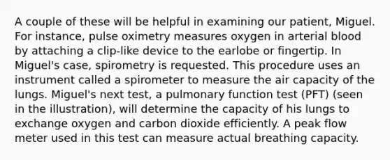 A couple of these will be helpful in examining our patient, Miguel. For instance, pulse oximetry measures oxygen in arterial blood by attaching a clip-like device to the earlobe or fingertip. In Miguel's case, spirometry is requested. This procedure uses an instrument called a spirometer to measure the air capacity of the lungs. Miguel's next test, a pulmonary function test (PFT) (seen in the illustration), will determine the capacity of his lungs to exchange oxygen and carbon dioxide efficiently. A peak flow meter used in this test can measure actual breathing capacity.