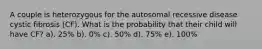 A couple is heterozygous for the autosomal recessive disease cystic fibrosis (CF). What is the probability that their child will have CF? a). 25% b). 0% c). 50% d). 75% e). 100%