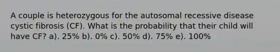 A couple is heterozygous for the autosomal recessive disease cystic fibrosis (CF). What is the probability that their child will have CF? a). 25% b). 0% c). 50% d). 75% e). 100%