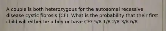 A couple is both heterozygous for the autosomal recessive disease cystic fibrosis (CF). What is the probability that their first child will either be a boy or have CF? 5/8 1/8 2/8 3/8 6/8