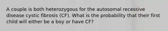 A couple is both heterozygous for the autosomal recessive disease cystic fibrosis (CF). What is the probability that their first child will either be a boy or have CF?