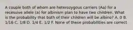 A couple both of whom are heterozygous carriers (Aa) for a recessive allele (a) for albinism plan to have two children. What is the probability that both of their children will be albino? A. 0 B. 1/16 C. 1/8 D. 1/4 E. 1/2 F. None of these probabilities are correct