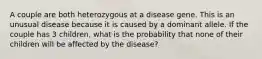 A couple are both heterozygous at a disease gene. This is an unusual disease because it is caused by a dominant allele. If the couple has 3 children, what is the probability that none of their children will be affected by the disease?