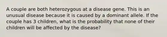 A couple are both heterozygous at a disease gene. This is an unusual disease because it is caused by a dominant allele. If the couple has 3 children, what is the probability that none of their children will be affected by the disease?