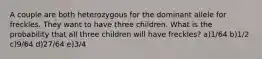 A couple are both heterozygous for the dominant allele for freckles. They want to have three children. What is the probability that all three children will have freckles? a)1/64 b)1/2 c)9/64 d)27/64 e)3/4