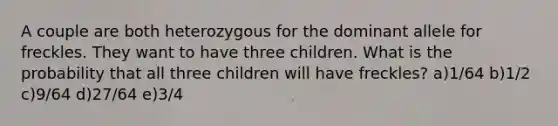 A couple are both heterozygous for the dominant allele for freckles. They want to have three children. What is the probability that all three children will have freckles? a)1/64 b)1/2 c)9/64 d)27/64 e)3/4