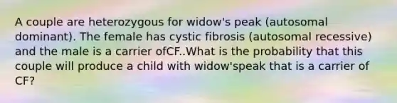 A couple are heterozygous for widow's peak (autosomal dominant). The female has cystic fibrosis (autosomal recessive) and the male is a carrier ofCF..What is the probability that this couple will produce a child with widow'speak that is a carrier of CF?