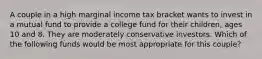 A couple in a high marginal income tax bracket wants to invest in a mutual fund to provide a college fund for their children, ages 10 and 8. They are moderately conservative investors. Which of the following funds would be most appropriate for this couple?