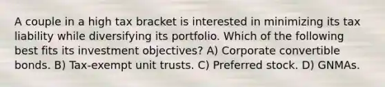 A couple in a high tax bracket is interested in minimizing its tax liability while diversifying its portfolio. Which of the following best fits its investment objectives? A) Corporate convertible bonds. B) Tax-exempt unit trusts. C) Preferred stock. D) GNMAs.