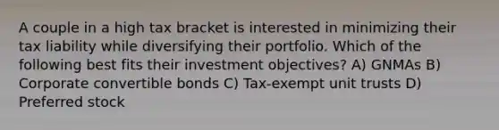 A couple in a high tax bracket is interested in minimizing their tax liability while diversifying their portfolio. Which of the following best fits their investment objectives? A) GNMAs B) Corporate convertible bonds C) Tax-exempt unit trusts D) Preferred stock