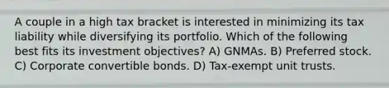 A couple in a high tax bracket is interested in minimizing its tax liability while diversifying its portfolio. Which of the following best fits its investment objectives? A) GNMAs. B) Preferred stock. C) Corporate convertible bonds. D) Tax-exempt unit trusts.