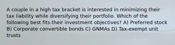 A couple in a high tax bracket is interested in minimizing their tax liability while diversifying their portfolio. Which of the following best fits their investment objectives? A) Preferred stock B) Corporate convertible bonds C) GNMAs D) Tax-exempt unit trusts