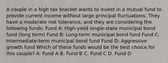 A couple in a high tax bracket wants to invest in a mutual fund to provide current income without large principal fluctuations. They have a moderate risk tolerance, and they are considering the following funds: Fund A: High-yield single-state municipal bond fund (long term) Fund B: Long-term municipal bond fund Fund C: Intermediate-term municipal bond fund Fund D: Aggressive growth fund Which of these funds would be the best choice for this couple? A. Fund A B. Fund B C. Fund C D. Fund D