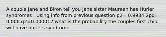 A couple Jane and Biron tell you Jane sister Maureen has Hurler syndromes . Using info from previous question p2= 0.9934 2pq= 0.006 q2=0.000012 what is the probability the couples first child will have hurlers syndrome