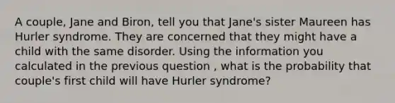 A couple, Jane and Biron, tell you that Jane's sister Maureen has Hurler syndrome. They are concerned that they might have a child with the same disorder. Using the information you calculated in the previous question , what is the probability that couple's first child will have Hurler syndrome?