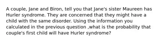 A couple, Jane and Biron, tell you that Jane's sister Maureen has Hurler syndrome. They are concerned that they might have a child with the same disorder. Using the information you calculated in the previous question ,what is the probability that couple's first child will have Hurler syndrome?