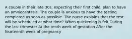 A couple in their late 30s, expecting their first child, plan to have an amniocentesis. The couple is anxious to have the testing completed as soon as possible. The nurse explains that the test will be scheduled at what time? When quickening is felt During the last trimester At the tenth week of gestation After the fourteenth week of pregnancy