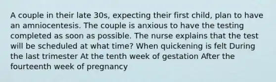 A couple in their late 30s, expecting their first child, plan to have an amniocentesis. The couple is anxious to have the testing completed as soon as possible. The nurse explains that the test will be scheduled at what time? When quickening is felt During the last trimester At the tenth week of gestation After the fourteenth week of pregnancy