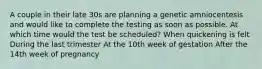 A couple in their late 30s are planning a genetic amniocentesis and would like to complete the testing as soon as possible. At which time would the test be scheduled? When quickening is felt During the last trimester At the 10th week of gestation After the 14th week of pregnancy