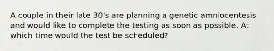 A couple in their late 30's are planning a genetic amniocentesis and would like to complete the testing as soon as possible. At which time would the test be scheduled?