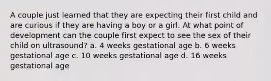 A couple just learned that they are expecting their first child and are curious if they are having a boy or a girl. At what point of development can the couple first expect to see the sex of their child on ultrasound? a. 4 weeks gestational age b. 6 weeks gestational age c. 10 weeks gestational age d. 16 weeks gestational age