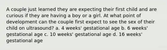 A couple just learned they are expecting their first child and are curious if they are having a boy or a girl. At what point of development can the couple first expect to see the sex of their child on ultrasound? a. 4 weeks' gestational age b. 6 weeks' gestational age c. 10 weeks' gestational age d. 16 weeks' gestational age