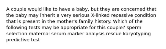 A couple would like to have a baby, but they are concerned that the baby may inherit a very serious X-linked recessive condition that is present in the mother's family history. Which of the following tests may be appropriate for this couple? sperm selection maternal serum marker analysis rescue karyotyping predictive test