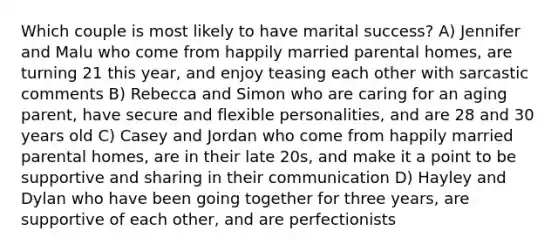 Which couple is most likely to have marital success? A) Jennifer and Malu who come from happily married parental homes, are turning 21 this year, and enjoy teasing each other with sarcastic comments B) Rebecca and Simon who are caring for an aging parent, have secure and flexible personalities, and are 28 and 30 years old C) Casey and Jordan who come from happily married parental homes, are in their late 20s, and make it a point to be supportive and sharing in their communication D) Hayley and Dylan who have been going together for three years, are supportive of each other, and are perfectionists