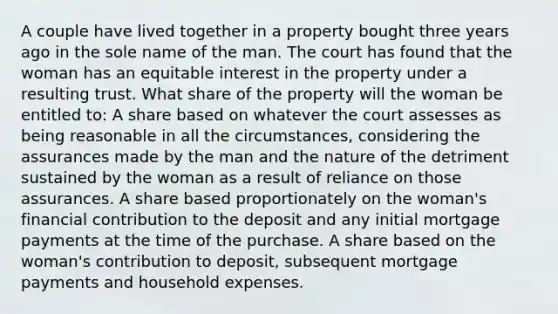 A couple have lived together in a property bought three years ago in the sole name of the man. The court has found that the woman has an equitable interest in the property under a resulting trust. What share of the property will the woman be entitled to: A share based on whatever the court assesses as being reasonable in all the circumstances, considering the assurances made by the man and the nature of the detriment sustained by the woman as a result of reliance on those assurances. A share based proportionately on the woman's financial contribution to the deposit and any initial mortgage payments at the time of the purchase. A share based on the woman's contribution to deposit, subsequent mortgage payments and household expenses.