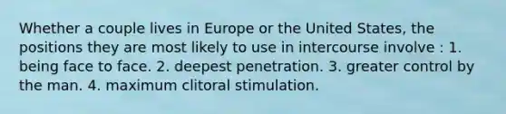 Whether a couple lives in Europe or the United States, the positions they are most likely to use in intercourse involve : 1. being face to face. 2. deepest penetration. 3. greater control by the man. 4. maximum clitoral stimulation.