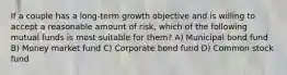 If a couple has a long-term growth objective and is willing to accept a reasonable amount of risk, which of the following mutual funds is most suitable for them? A) Municipal bond fund B) Money market fund C) Corporate bond fund D) Common stock fund