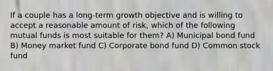 If a couple has a long-term growth objective and is willing to accept a reasonable amount of risk, which of the following mutual funds is most suitable for them? A) Municipal bond fund B) Money market fund C) Corporate bond fund D) Common stock fund