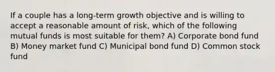 If a couple has a long-term growth objective and is willing to accept a reasonable amount of risk, which of the following mutual funds is most suitable for them? A) Corporate bond fund B) Money market fund C) Municipal bond fund D) Common stock fund