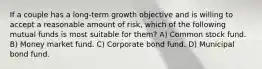 If a couple has a long-term growth objective and is willing to accept a reasonable amount of risk, which of the following mutual funds is most suitable for them? A) Common stock fund. B) Money market fund. C) Corporate bond fund. D) Municipal bond fund.