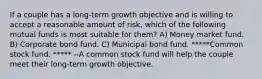 If a couple has a long-term growth objective and is willing to accept a reasonable amount of risk, which of the following mutual funds is most suitable for them? A) Money market fund. B) Corporate bond fund. C) Municipal bond fund. *****Common stock fund. ***** --A common stock fund will help the couple meet their long-term growth objective.