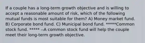 If a couple has a long-term growth objective and is willing to accept a reasonable amount of risk, which of the following mutual funds is most suitable for them? A) Money market fund. B) Corporate bond fund. C) Municipal bond fund. *****Common stock fund. ***** --A common stock fund will help the couple meet their long-term growth objective.