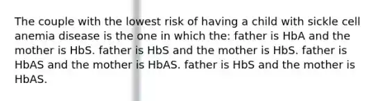 The couple with the lowest risk of having a child with sickle cell anemia disease is the one in which the: father is HbA and the mother is HbS. father is HbS and the mother is HbS. father is HbAS and the mother is HbAS. father is HbS and the mother is HbAS.