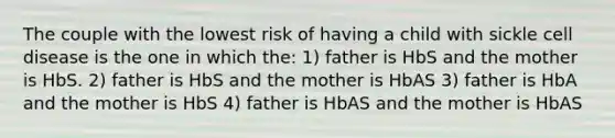 The couple with the lowest risk of having a child with sickle cell disease is the one in which the: 1) father is HbS and the mother is HbS. 2) father is HbS and the mother is HbAS 3) father is HbA and the mother is HbS 4) father is HbAS and the mother is HbAS