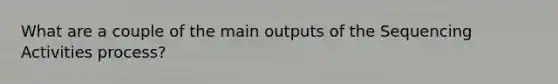 What are a couple of the main outputs of the Sequencing Activities process?