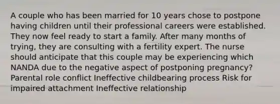 A couple who has been married for 10 years chose to postpone having children until their professional careers were established. They now feel ready to start a family. After many months of trying, they are consulting with a fertility expert. The nurse should anticipate that this couple may be experiencing which NANDA due to the negative aspect of postponing pregnancy? Parental role conflict Ineffective childbearing process Risk for impaired attachment Ineffective relationship