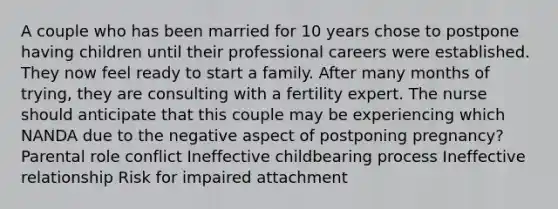 A couple who has been married for 10 years chose to postpone having children until their professional careers were established. They now feel ready to start a family. After many months of trying, they are consulting with a fertility expert. The nurse should anticipate that this couple may be experiencing which NANDA due to the negative aspect of postponing pregnancy? Parental role conflict Ineffective childbearing process Ineffective relationship Risk for impaired attachment